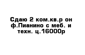 Сдаю 2-ком.кв.р-он ф.Пианино с меб. и техн. ц.16000р